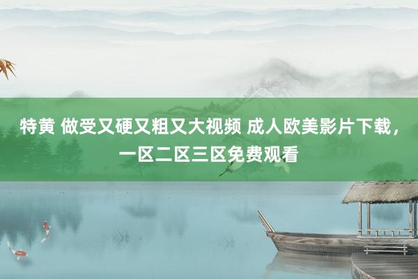 特黄 做受又硬又粗又大视频 成人欧美影片下载，一区二区三区免费观看