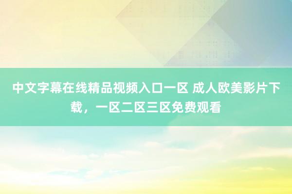 中文字幕在线精品视频入口一区 成人欧美影片下载，一区二区三区免费观看