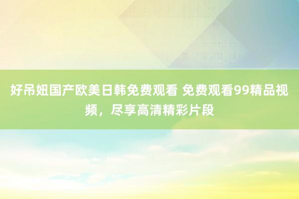 好吊妞国产欧美日韩免费观看 免费观看99精品视频，尽享高清精彩片段