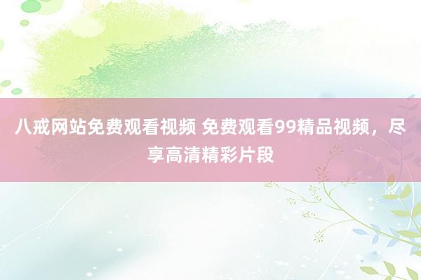 八戒网站免费观看视频 免费观看99精品视频，尽享高清精彩片段