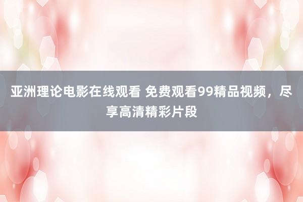 亚洲理论电影在线观看 免费观看99精品视频，尽享高清精彩片段