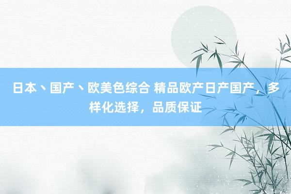 日本丶国产丶欧美色综合 精品欧产日产国产，多样化选择，品质保证