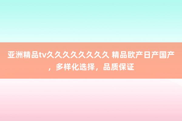 亚洲精品tv久久久久久久久久 精品欧产日产国产，多样化选择，品质保证