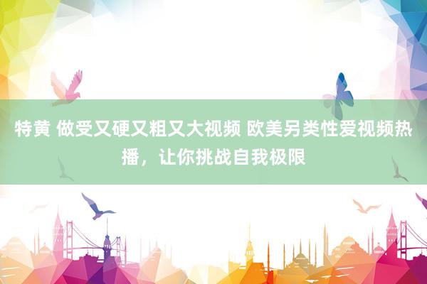 特黄 做受又硬又粗又大视频 欧美另类性爱视频热播，让你挑战自我极限