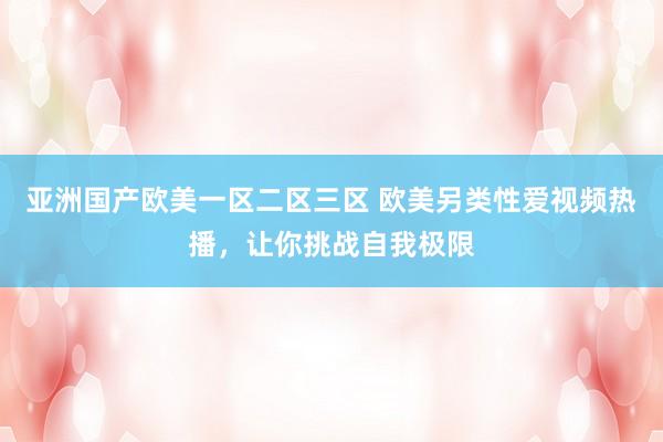 亚洲国产欧美一区二区三区 欧美另类性爱视频热播，让你挑战自我极限