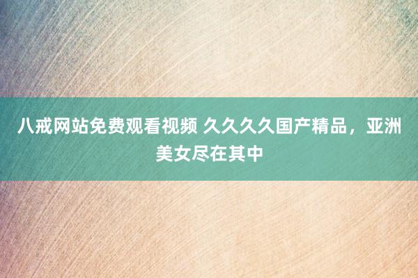 八戒网站免费观看视频 久久久久国产精品，亚洲美女尽在其中