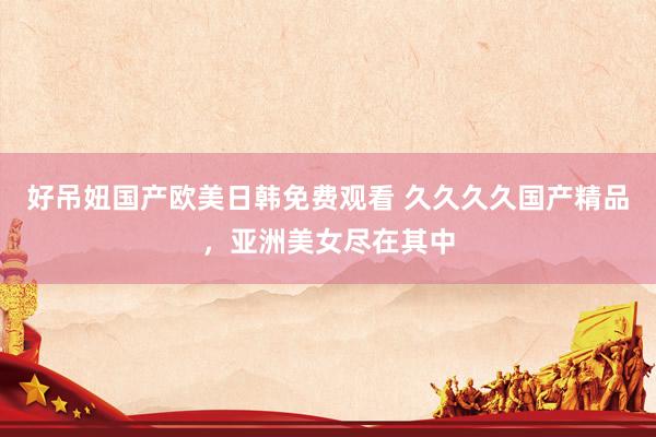 好吊妞国产欧美日韩免费观看 久久久久国产精品，亚洲美女尽在其中