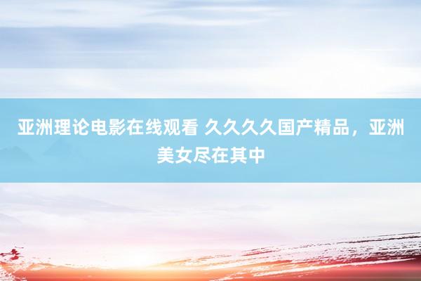 亚洲理论电影在线观看 久久久久国产精品，亚洲美女尽在其中