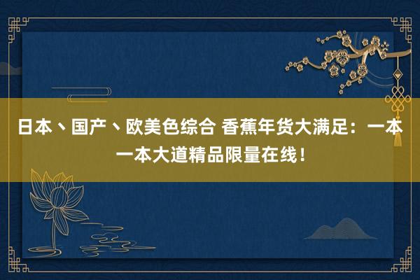 日本丶国产丶欧美色综合 香蕉年货大满足：一本一本大道精品限量在线！