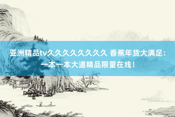 亚洲精品tv久久久久久久久久 香蕉年货大满足：一本一本大道精品限量在线！