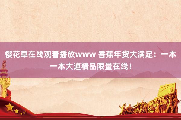 樱花草在线观看播放www 香蕉年货大满足：一本一本大道精品限量在线！
