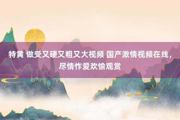 特黄 做受又硬又粗又大视频 国产激情视频在线，尽情怍爱欢愉观赏