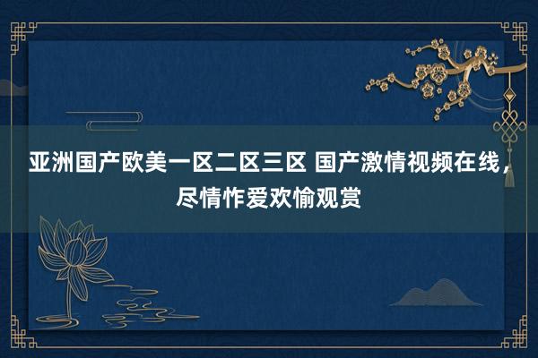 亚洲国产欧美一区二区三区 国产激情视频在线，尽情怍爱欢愉观赏