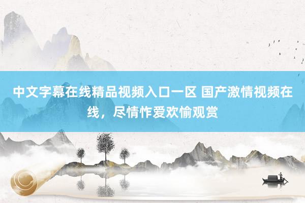中文字幕在线精品视频入口一区 国产激情视频在线，尽情怍爱欢愉观赏