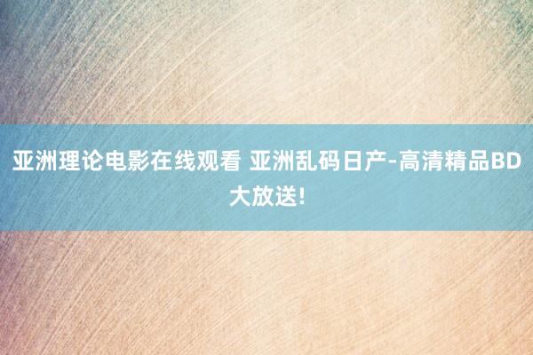 亚洲理论电影在线观看 亚洲乱码日产-高清精品BD大放送!