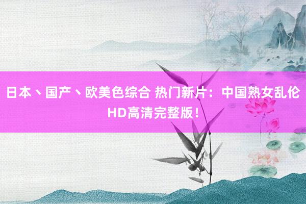 日本丶国产丶欧美色综合 热门新片：中国熟女乱伦HD高清完整版！