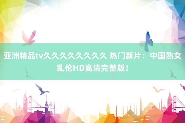 亚洲精品tv久久久久久久久久 热门新片：中国熟女乱伦HD高清完整版！