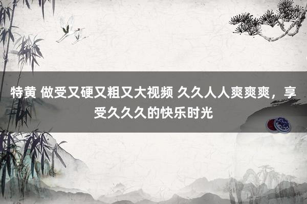 特黄 做受又硬又粗又大视频 久久人人爽爽爽，享受久久久的快乐时光