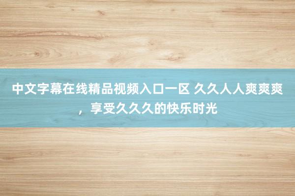 中文字幕在线精品视频入口一区 久久人人爽爽爽，享受久久久的快乐时光