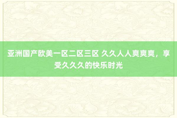 亚洲国产欧美一区二区三区 久久人人爽爽爽，享受久久久的快乐时光