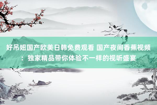 好吊妞国产欧美日韩免费观看 国产夜间香蕉视频：独家精品带你体验不一样的视听盛宴