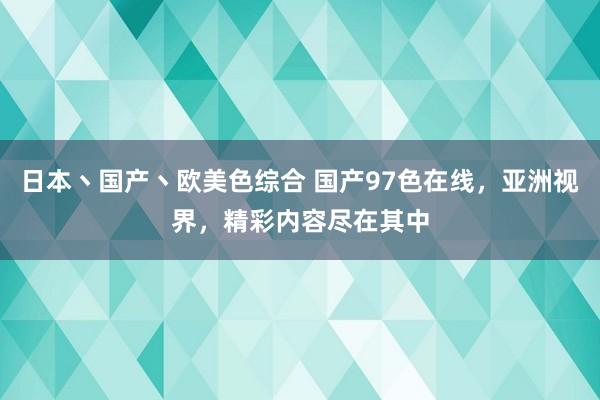 日本丶国产丶欧美色综合 国产97色在线，亚洲视界，精彩内容尽在其中