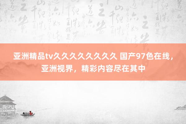 亚洲精品tv久久久久久久久久 国产97色在线，亚洲视界，精彩内容尽在其中