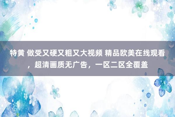 特黄 做受又硬又粗又大视频 精品欧美在线观看，超清画质无广告，一区二区全覆盖