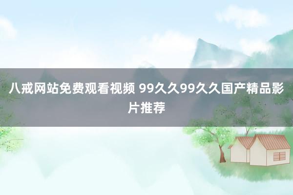 八戒网站免费观看视频 99久久99久久国产精品影片推荐