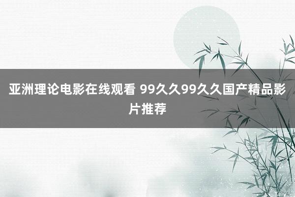 亚洲理论电影在线观看 99久久99久久国产精品影片推荐