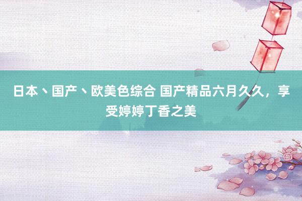 日本丶国产丶欧美色综合 国产精品六月久久，享受婷婷丁香之美