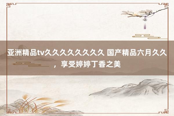 亚洲精品tv久久久久久久久久 国产精品六月久久，享受婷婷丁香之美