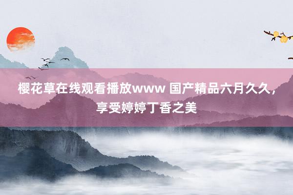 樱花草在线观看播放www 国产精品六月久久，享受婷婷丁香之美