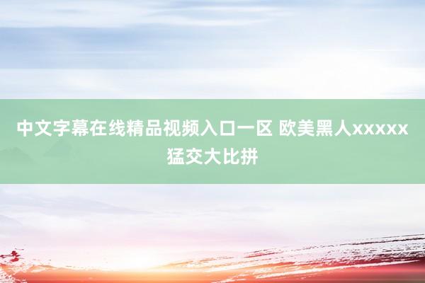 中文字幕在线精品视频入口一区 欧美黑人xxxxx猛交大比拼