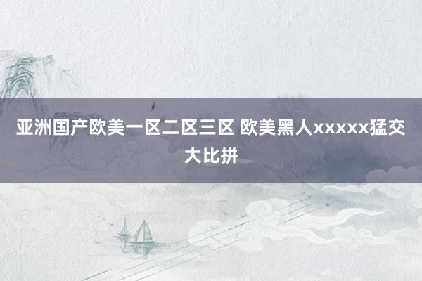 亚洲国产欧美一区二区三区 欧美黑人xxxxx猛交大比拼