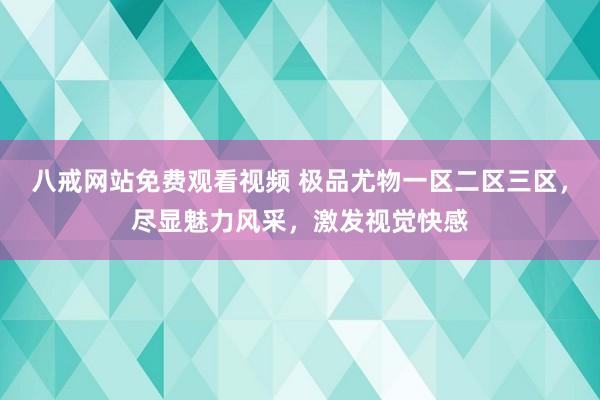 八戒网站免费观看视频 极品尤物一区二区三区，尽显魅力风采，激发视觉快感