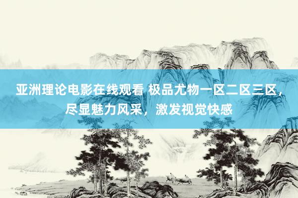 亚洲理论电影在线观看 极品尤物一区二区三区，尽显魅力风采，激发视觉快感