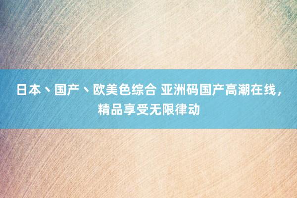 日本丶国产丶欧美色综合 亚洲码国产高潮在线，精品享受无限律动