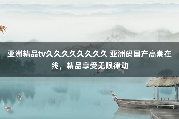 亚洲精品tv久久久久久久久久 亚洲码国产高潮在线，精品享受无限律动