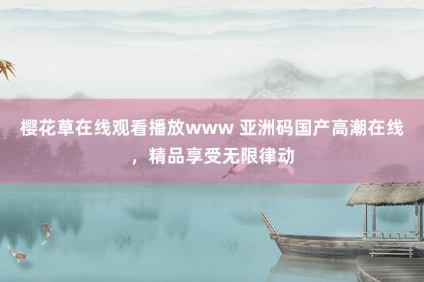 樱花草在线观看播放www 亚洲码国产高潮在线，精品享受无限律动