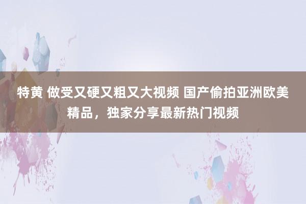 特黄 做受又硬又粗又大视频 国产偷拍亚洲欧美精品，独家分享最新热门视频