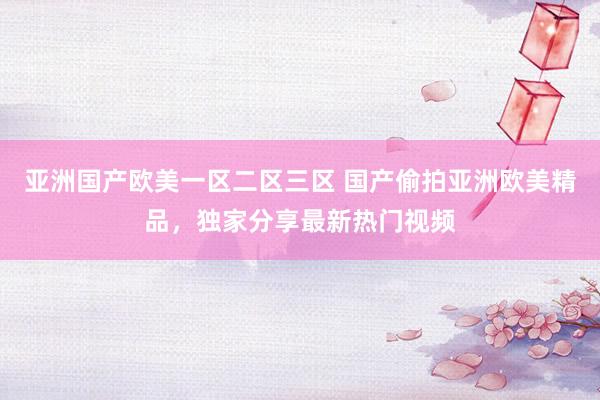 亚洲国产欧美一区二区三区 国产偷拍亚洲欧美精品，独家分享最新热门视频