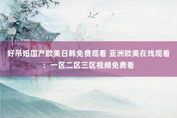 好吊妞国产欧美日韩免费观看 亚洲欧美在线观看：一区二区三区视频免费看