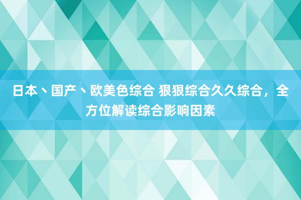 日本丶国产丶欧美色综合 狠狠综合久久综合，全方位解读综合影响因素