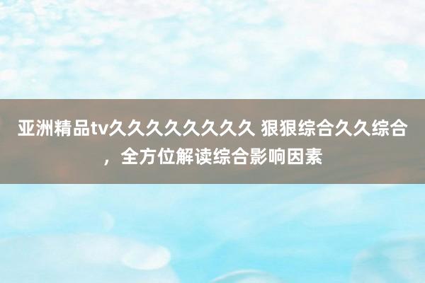 亚洲精品tv久久久久久久久久 狠狠综合久久综合，全方位解读综合影响因素