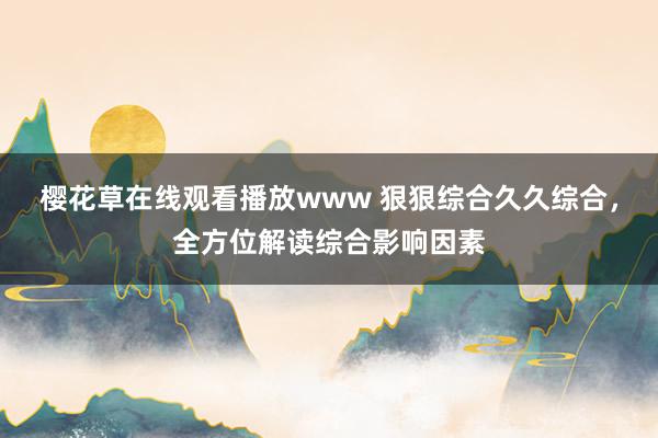 樱花草在线观看播放www 狠狠综合久久综合，全方位解读综合影响因素