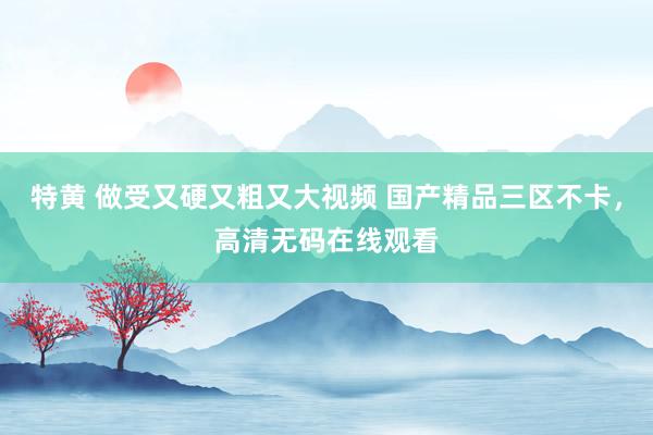 特黄 做受又硬又粗又大视频 国产精品三区不卡，高清无码在线观看