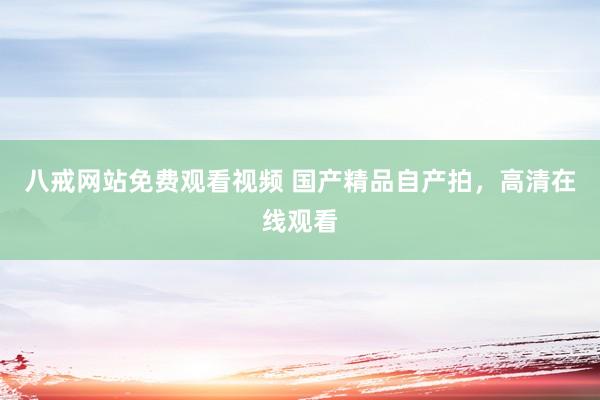 八戒网站免费观看视频 国产精品自产拍，高清在线观看