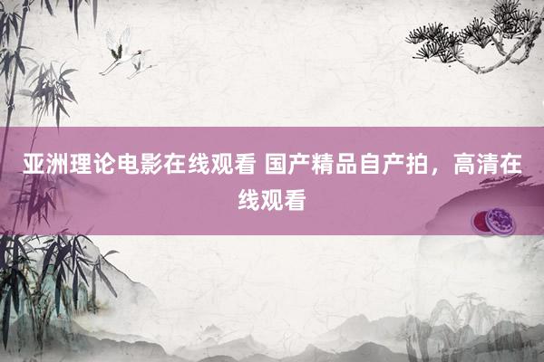 亚洲理论电影在线观看 国产精品自产拍，高清在线观看