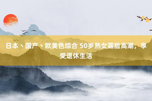 日本丶国产丶欧美色综合 50岁熟女露脸高潮，享受退休生活